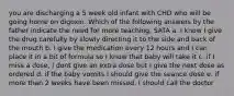 you are discharging a 5 week old infant with CHD who will be going home on digoxin. Which of the following answers by the father indicate the need for more teaching. SATA a. I know I give the drug carefully by slowly directing it to the side and back of the mouth b. I give the medication every 12 hours and I can place it in a bit of formula so I know that baby will take it c. if I miss a dose, I dont give an extra dose but I give the next dose as ordered d. if the baby vomits I should give the seance dose e. if more than 2 weeks have been missed, I should call the doctor