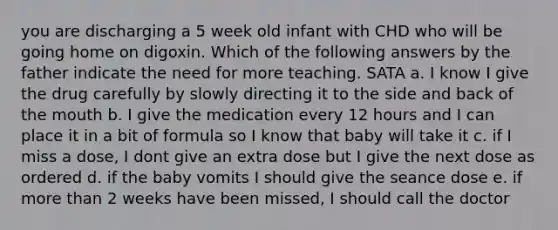 you are discharging a 5 week old infant with CHD who will be going home on digoxin. Which of the following answers by the father indicate the need for more teaching. SATA a. I know I give the drug carefully by slowly directing it to the side and back of the mouth b. I give the medication every 12 hours and I can place it in a bit of formula so I know that baby will take it c. if I miss a dose, I dont give an extra dose but I give the next dose as ordered d. if the baby vomits I should give the seance dose e. if more than 2 weeks have been missed, I should call the doctor