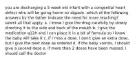 you are discharging a 5 week old infant with a congenital heart defect who will be going home on digoxin. which of the following answers by the father indicate the need for more teaching? select all that apply. a. I know I give the drug carefully by slowly directing it to the side and back of the mouth b. I give the medication q12h and I can place it in a bit of formula so I know the baby will take it c. if I miss a dose, I don't give an extra dose, but I give the next dose as ordered d. if the baby vomits, I should give a second dose e. if more than 2 doses have been missed, I should call the doctor