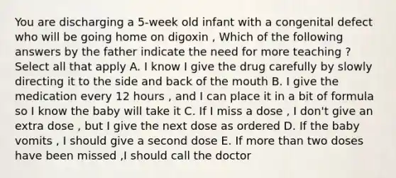 You are discharging a 5-week old infant with a congenital defect who will be going home on digoxin , Which of the following answers by the father indicate the need for more teaching ? Select all that apply A. I know I give the drug carefully by slowly directing it to the side and back of the mouth B. I give the medication every 12 hours , and I can place it in a bit of formula so I know the baby will take it C. If I miss a dose , I don't give an extra dose , but I give the next dose as ordered D. If the baby vomits , I should give a second dose E. If more than two doses have been missed ,I should call the doctor