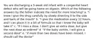 You are discharging a 5-week old infant with a congenital heart defect who will be going home on digoxin. Which of the following answers by the father indicate the need for more teaching? a. "I know I give the drug carefully by slowly directing it to the side and back of the mouth" b. "I give the medication every 12 hours, and I can place it in a bit of formula so that I know the baby will take it" c. "if I miss a dose, I don't give an extra dose, but give the next dose as ordered" d. "if the baby vomits, I will give a second dose" e. "if more than two doses have been missed, I should call the doctor"