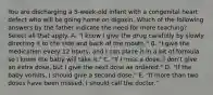 You are discharging a 5-week-old infant with a congenital heart defect who will be going home on digoxin. Which of the following answers by the father indicate the need for more teaching? Select all that apply. A. "I know I give the drug carefully by slowly directing it to the side and back of the mouth." B. "I give the medication every 12 hours, and I can place it in a bit of formula so I know the baby will take it." C. "If I miss a dose, I don't give an extra dose, but I give the next dose as ordered." D. "If the baby vomits, I should give a second dose." E. "If more than two doses have been missed, I should call the doctor."