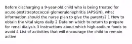 Before discharging a 9-year-old child who is being treated for acute poststreptococcal glomerulonephritis (APSGN), what information should the nurse plan to give the parents? 1 How to obtain the vital signs daily 2 Date on which to return to prepare for renal dialysis 3 Instructions about which high-sodium foods to avoid 4 List of activities that will encourage the child to remain active