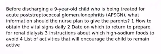 Before discharging a 9-year-old child who is being treated for acute poststreptococcal glomerulonephritis (APSGN), what information should the nurse plan to give the parents? 1 How to obtain the vital signs daily 2 Date on which to return to prepare for renal dialysis 3 Instructions about which high-sodium foods to avoid 4 List of activities that will encourage the child to remain active