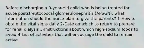 Before discharging a 9-year-old child who is being treated for acute poststreptococcal glomerulonephritis (APSGN), what information should the nurse plan to give the parents? 1-How to obtain the vital signs daily 2-Date on which to return to prepare for renal dialysis 3-Instructions about which high-sodium foods to avoid 4-List of activities that will encourage the child to remain active