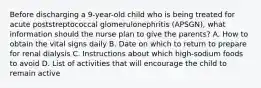 Before discharging a 9-year-old child who is being treated for acute poststreptococcal glomerulonephritis (APSGN), what information should the nurse plan to give the parents? A. How to obtain the vital signs daily B. Date on which to return to prepare for renal dialysis C. Instructions about which high-sodium foods to avoid D. List of activities that will encourage the child to remain active