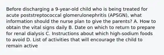 Before discharging a 9-year-old child who is being treated for acute poststreptococcal glomerulonephritis (APSGN), what information should the nurse plan to give the parents? A. How to obtain the vital signs daily B. Date on which to return to prepare for renal dialysis C. Instructions about which high-sodium foods to avoid D. List of activities that will encourage the child to remain active