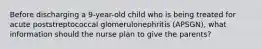 Before discharging a 9-year-old child who is being treated for acute poststreptococcal glomerulonephritis (APSGN), what information should the nurse plan to give the parents?