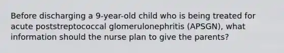 Before discharging a 9-year-old child who is being treated for acute poststreptococcal glomerulonephritis (APSGN), what information should the nurse plan to give the parents?