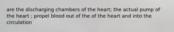 are the discharging chambers of the heart; the actual pump of the heart ; propel blood out of the of the heart and into the circulation