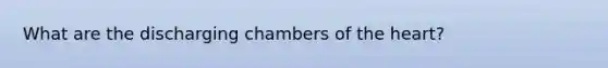 What are the discharging chambers of the heart?