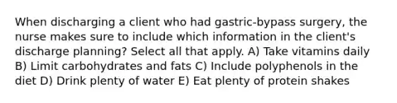 When discharging a client who had gastric-bypass surgery, the nurse makes sure to include which information in the client's discharge planning? Select all that apply. A) Take vitamins daily B) Limit carbohydrates and fats C) Include polyphenols in the diet D) Drink plenty of water E) Eat plenty of protein shakes