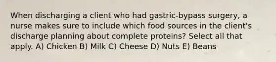 When discharging a client who had gastric-bypass surgery, a nurse makes sure to include which food sources in the client's discharge planning about complete proteins? Select all that apply. A) Chicken B) Milk C) Cheese D) Nuts E) Beans