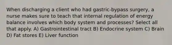 When discharging a client who had gastric-bypass surgery, a nurse makes sure to teach that internal regulation of energy balance involves which body system and processes? Select all that apply. A) Gastrointestinal tract B) Endocrine system C) Brain D) Fat stores E) Liver function