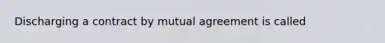 Discharging a contract by mutual agreement is called