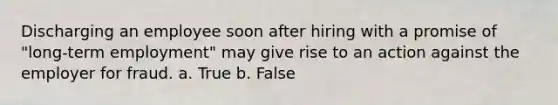 Discharging an employee soon after hiring with a promise of "long-term employment" may give rise to an action against the employer for fraud. a. True b. False