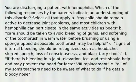 You are discharging a patient with hemophilia. Which of the following responses by the parents indicate an understanding of this disorder? Select all that apply a. "my child should remain active to decrease joint problems, and most children with hemophilia can participate in the same activities as peers" b. "care should be taken to avoid bleeding of gums, and softening of the toothbrush in warm water before brushing or using a sponge-tipped disposable toothbrush may be helpful" c. "signs of internal bleeding should be recognized, such as headache, slurred speech, loss of consciousness, and black tarry stools" d. "if there is bleeding in a joint, elevation, ice, and rest should help and may prevent the need for factor VIII replacement" e. "all of my son's teachers need to be aware of what to do if he gets a bloody nose"