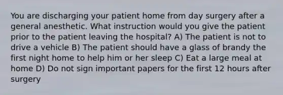 You are discharging your patient home from day surgery after a general anesthetic. What instruction would you give the patient prior to the patient leaving the hospital? A) The patient is not to drive a vehicle B) The patient should have a glass of brandy the first night home to help him or her sleep C) Eat a large meal at home D) Do not sign important papers for the first 12 hours after surgery