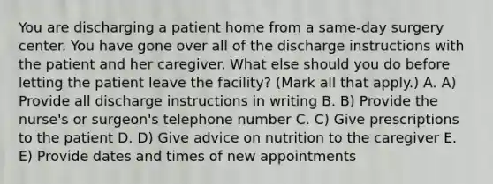 You are discharging a patient home from a same-day surgery center. You have gone over all of the discharge instructions with the patient and her caregiver. What else should you do before letting the patient leave the facility? (Mark all that apply.) A. A) Provide all discharge instructions in writing B. B) Provide the nurse's or surgeon's telephone number C. C) Give prescriptions to the patient D. D) Give advice on nutrition to the caregiver E. E) Provide dates and times of new appointments