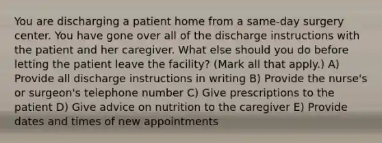 You are discharging a patient home from a same-day surgery center. You have gone over all of the discharge instructions with the patient and her caregiver. What else should you do before letting the patient leave the facility? (Mark all that apply.) A) Provide all discharge instructions in writing B) Provide the nurse's or surgeon's telephone number C) Give prescriptions to the patient D) Give advice on nutrition to the caregiver E) Provide dates and times of new appointments