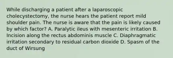 While discharging a patient after a laparoscopic cholecystectomy, the nurse hears the patient report mild shoulder pain. The nurse is aware that the pain is likely caused by which factor? A. Paralytic ileus with mesenteric irritation B. Incision along the rectus abdominis muscle C. Diaphragmatic irritation secondary to residual carbon dioxide D. Spasm of the duct of Wirsung