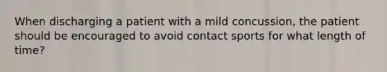 When discharging a patient with a mild concussion, the patient should be encouraged to avoid contact sports for what length of time?