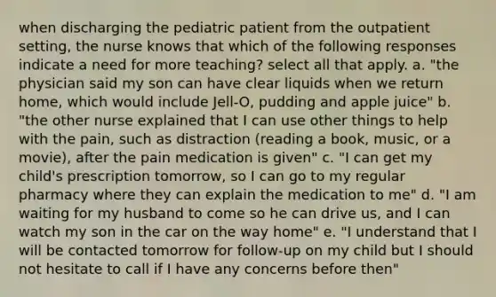 when discharging the pediatric patient from the outpatient setting, the nurse knows that which of the following responses indicate a need for more teaching? select all that apply. a. "the physician said my son can have clear liquids when we return home, which would include Jell-O, pudding and apple juice" b. "the other nurse explained that I can use other things to help with the pain, such as distraction (reading a book, music, or a movie), after the pain medication is given" c. "I can get my child's prescription tomorrow, so I can go to my regular pharmacy where they can explain the medication to me" d. "I am waiting for my husband to come so he can drive us, and I can watch my son in the car on the way home" e. "I understand that I will be contacted tomorrow for follow-up on my child but I should not hesitate to call if I have any concerns before then"