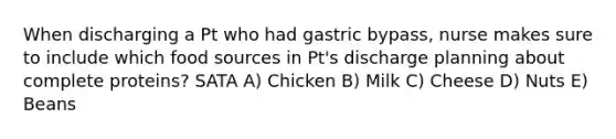 When discharging a Pt who had gastric bypass, nurse makes sure to include which food sources in Pt's discharge planning about complete proteins? SATA A) Chicken B) Milk C) Cheese D) Nuts E) Beans