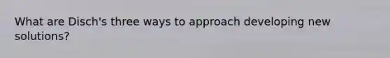 What are Disch's three ways to approach developing new solutions?