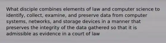 What disciple combines elements of law and computer science to identify, collect, examine, and preserve data from computer systems, networks, and storage devices in a manner that preserves the integrity of the data gathered so that it is admissible as evidence in a court of law