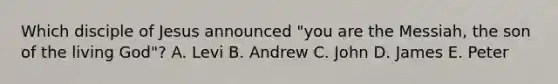 Which disciple of Jesus announced "you are the Messiah, the son of the living God"? A. Levi B. Andrew C. John D. James E. Peter