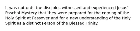 It was not until the disciples witnessed and experienced Jesus' Paschal Mystery that they were prepared for the coming of the Holy Spirit at Passover and for a new understanding of the Holy Spirit as a distinct Person of the Blessed Trinity.