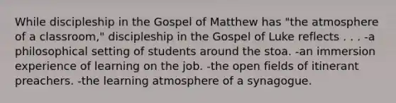 While discipleship in the Gospel of Matthew has "the atmosphere of a classroom," discipleship in the Gospel of Luke reflects . . . -a philosophical setting of students around the stoa. -an immersion experience of learning on the job. -the open fields of itinerant preachers. -the learning atmosphere of a synagogue.