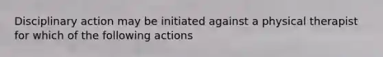 Disciplinary action may be initiated against a physical therapist for which of the following actions