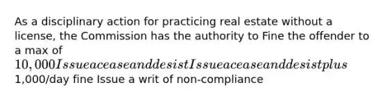 As a disciplinary action for practicing real estate without a license, the Commission has the authority to Fine the offender to a max of 10,000 Issue a cease and desist Issue a cease and desist plus1,000/day fine Issue a writ of non-compliance