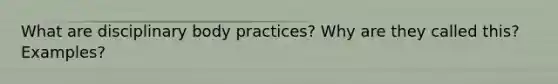 What are disciplinary body practices? Why are they called this? Examples?