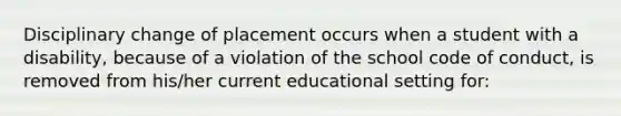 Disciplinary change of placement occurs when a student with a disability, because of a violation of the school code of conduct, is removed from his/her current educational setting for: