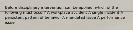 Before disciplinary intervention can be applied, which of the following must occur? A workplace accident A single incident A persistent pattern of behavior A mandated issue A performance issue