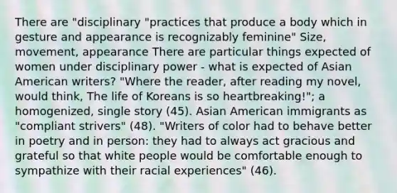 There are "disciplinary "practices that produce a body which in gesture and appearance is recognizably feminine" Size, movement, appearance There are particular things expected of women under disciplinary power - what is expected of Asian American writers? "Where the reader, after reading my novel, would think, The life of Koreans is so heartbreaking!"; a homogenized, single story (45). Asian American immigrants as "compliant strivers" (48). "Writers of color had to behave better in poetry and in person: they had to always act gracious and grateful so that white people would be comfortable enough to sympathize with their racial experiences" (46).