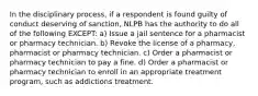 In the disciplinary process, if a respondent is found guilty of conduct deserving of sanction, NLPB has the authority to do all of the following EXCEPT: a) Issue a jail sentence for a pharmacist or pharmacy technician. b) Revoke the license of a pharmacy, pharmacist or pharmacy technician. c) Order a pharmacist or pharmacy technician to pay a fine. d) Order a pharmacist or pharmacy technician to enroll in an appropriate treatment program, such as addictions treatment.