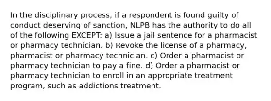 In the disciplinary process, if a respondent is found guilty of conduct deserving of sanction, NLPB has the authority to do all of the following EXCEPT: a) Issue a jail sentence for a pharmacist or pharmacy technician. b) Revoke the license of a pharmacy, pharmacist or pharmacy technician. c) Order a pharmacist or pharmacy technician to pay a fine. d) Order a pharmacist or pharmacy technician to enroll in an appropriate treatment program, such as addictions treatment.