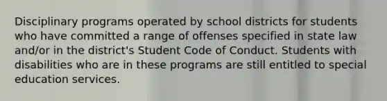 Disciplinary programs operated by school districts for students who have committed a range of offenses specified in state law and/or in the district's Student Code of Conduct. Students with disabilities who are in these programs are still entitled to special education services.