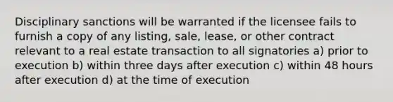 Disciplinary sanctions will be warranted if the licensee fails to furnish a copy of any listing, sale, lease, or other contract relevant to a real estate transaction to all signatories a) prior to execution b) within three days after execution c) within 48 hours after execution d) at the time of execution