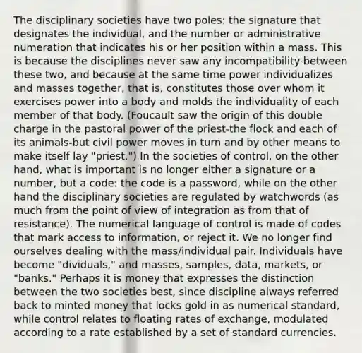 The disciplinary societies have two poles: the signature that designates the individual, and the number or administrative numeration that indicates his or her position within a mass. This is because the disciplines never saw any incompatibility between these two, and because at the same time power individualizes and masses together, that is, constitutes those over whom it exercises power into a body and molds the individuality of each member of that body. (Foucault saw the origin of this double charge in the pastoral power of the priest-the flock and each of its animals-but civil power moves in turn and by other means to make itself lay "priest.") In the societies of control, on the other hand, what is important is no longer either a signature or a number, but a code: the code is a password, while on the other hand the disciplinary societies are regulated by watchwords (as much from the point of view of integration as from that of resistance). The numerical language of control is made of codes that mark access to information, or reject it. We no longer find ourselves dealing with the mass/individual pair. Individuals have become "dividuals," and masses, samples, data, markets, or "banks." Perhaps it is money that expresses the distinction between the two societies best, since discipline always referred back to minted money that locks gold in as numerical standard, while control relates to floating rates of exchange, modulated according to a rate established by a set of standard currencies.