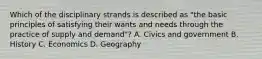 Which of the disciplinary strands is described as "the basic principles of satisfying their wants and needs through the practice of supply and demand"? A. Civics and government B. History C. Economics D. Geography