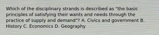 Which of the disciplinary strands is described as "the basic principles of satisfying their wants and needs through the practice of supply and demand"? A. Civics and government B. History C. Economics D. Geography