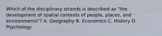 Which of the disciplinary strands is described as "the development of spatial contexts of people, places, and environments"? A. Geography B. Economics C. History D. Psychology