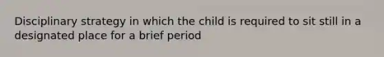 Disciplinary strategy in which the child is required to sit still in a designated place for a brief period