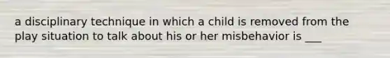 a disciplinary technique in which a child is removed from the play situation to talk about his or her misbehavior is ___