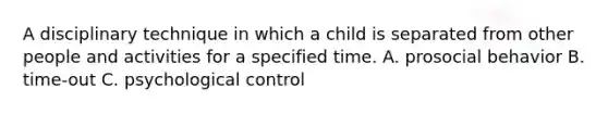 A disciplinary technique in which a child is separated from other people and activities for a specified time. A. prosocial behavior B. time-out C. psychological control